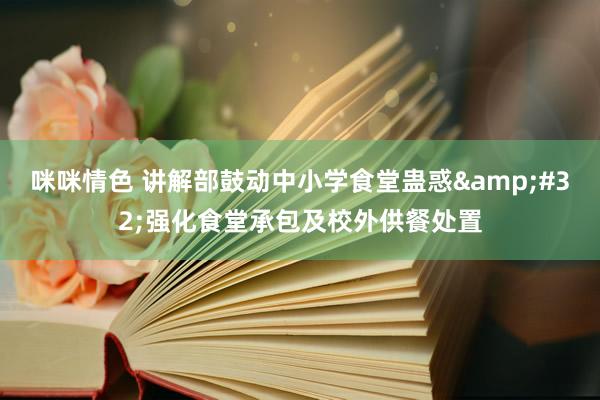 咪咪情色 讲解部鼓动中小学食堂蛊惑&#32;强化食堂承包及校外供餐处置
