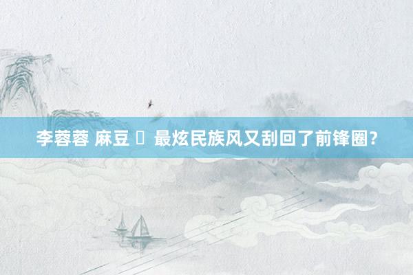 李蓉蓉 麻豆 ​最炫民族风又刮回了前锋圈？